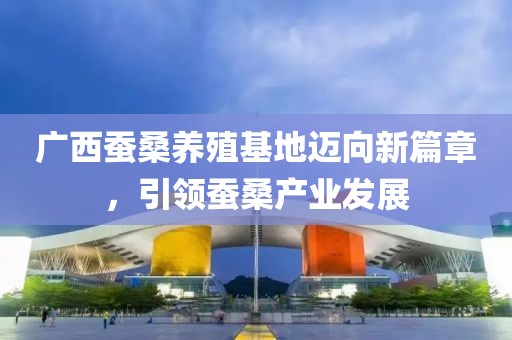 廣西蠶桑養殖基地邁向新篇章，引領蠶桑產業發展