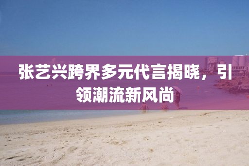 張藝興跨界多元代言揭曉，引領潮流新風尚