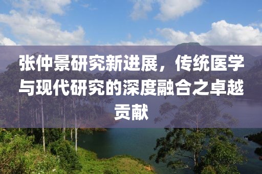 張仲景研究新進展，傳統醫學與現代研究的深度融合之卓越貢獻