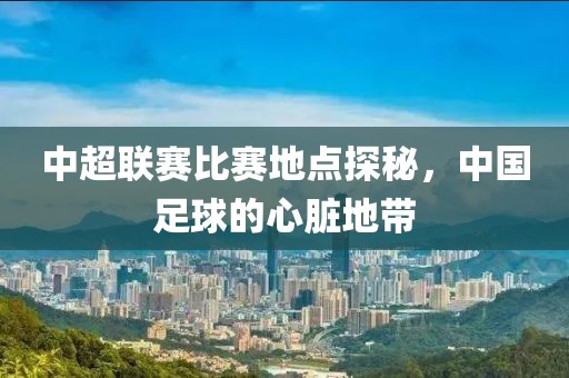 中超聯賽比賽地點探秘，中國足球的心臟地帶