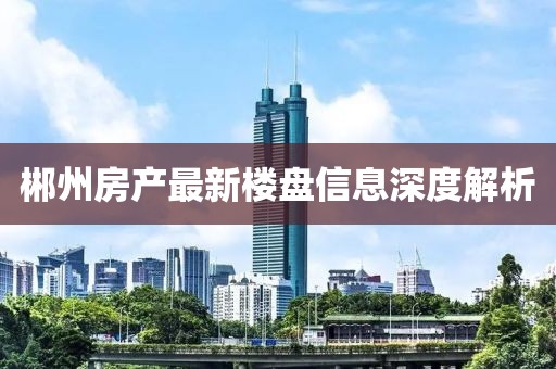 郴州房產最新樓盤信息深度解析