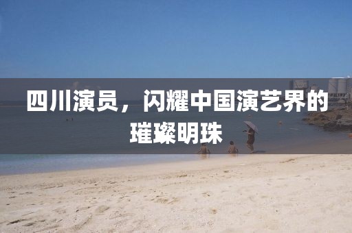 四川演員，閃耀中國演藝界的璀璨明珠
