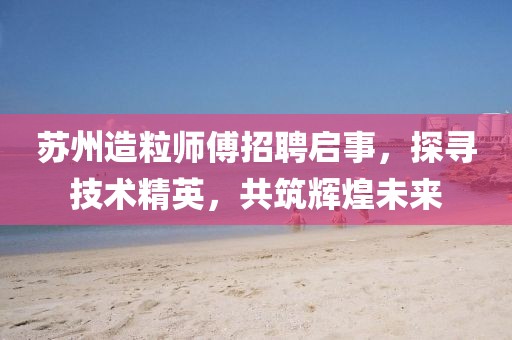 蘇州造粒師傅招聘啟事，探尋技術精英，共筑輝煌未來