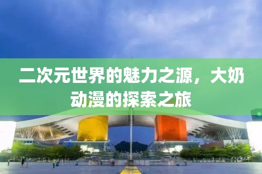 二次元世界的魅力之源，大奶動漫的探索之旅