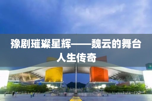 豫劇璀璨星輝——魏云的舞臺人生傳奇