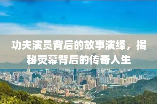 功夫演員背后的故事演繹，揭秘熒幕背后的傳奇人生