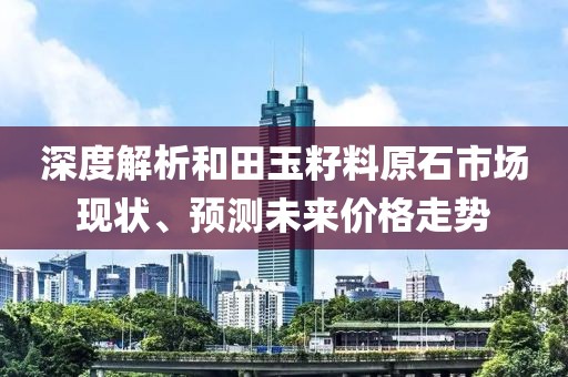 深度解析和田玉籽料原石市場現狀、預測未來價格走勢