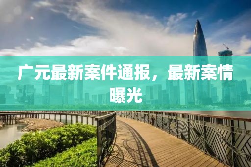 廣元最新案件通報，最新案情曝光