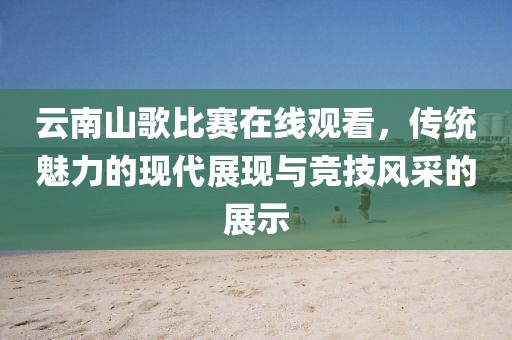 云南山歌比賽在線觀看，傳統魅力的現代展現與競技風采的展示
