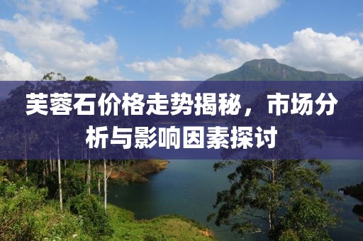 芙蓉石價格走勢揭秘，市場分析與影響因素探討