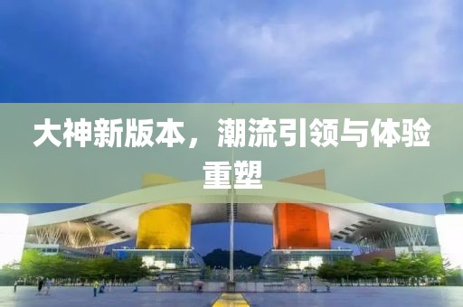 大神新版本，潮流引領與體驗重塑