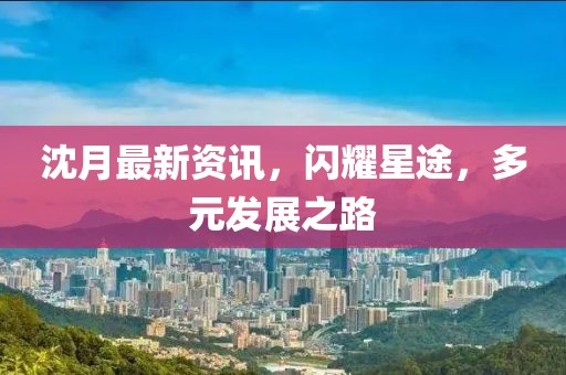 沈月最新資訊，閃耀星途，多元發展之路