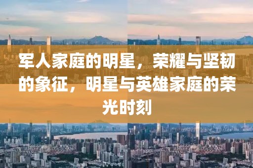 軍人家庭的明星，榮耀與堅韌的象征，明星與英雄家庭的榮光時刻