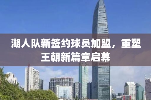 湖人隊新簽約球員加盟，重塑王朝新篇章啟幕