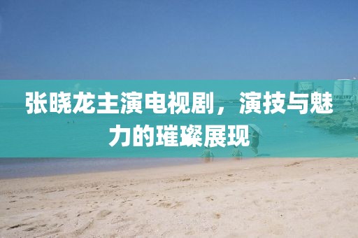 張曉龍主演電視劇，演技與魅力的璀璨展現