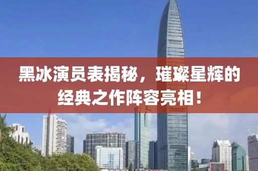 黑冰演員表揭秘，璀璨星輝的經典之作陣容亮相！