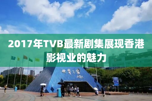 2017年TVB最新劇集展現香港影視業的魅力