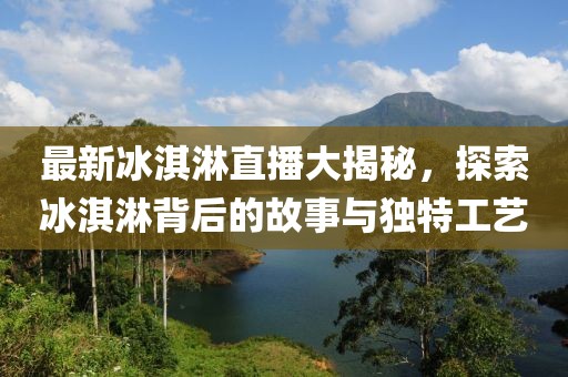 最新冰淇淋直播大揭秘，探索冰淇淋背后的故事與獨特工藝