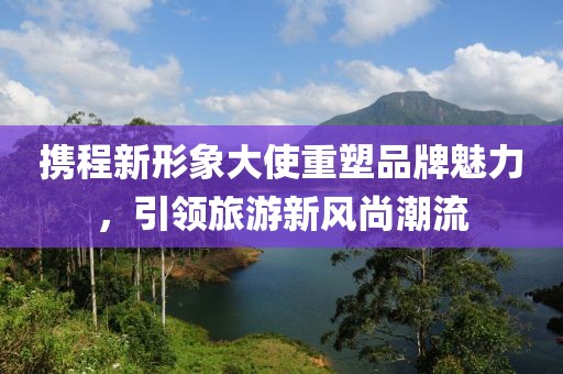 攜程新形象大使重塑品牌魅力，引領旅游新風尚潮流