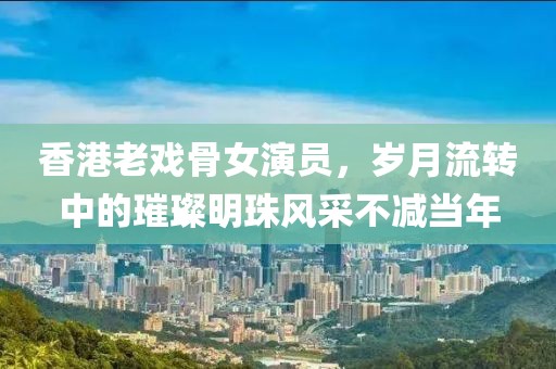 香港老戲骨女演員，歲月流轉中的璀璨明珠風采不減當年