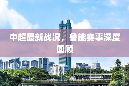 中超最新戰況，魯能賽事深度回顧