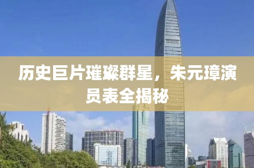 歷史巨片璀璨群星，朱元璋演員表全揭秘