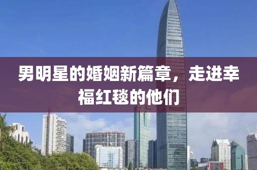 男明星的婚姻新篇章，走進幸福紅毯的他們