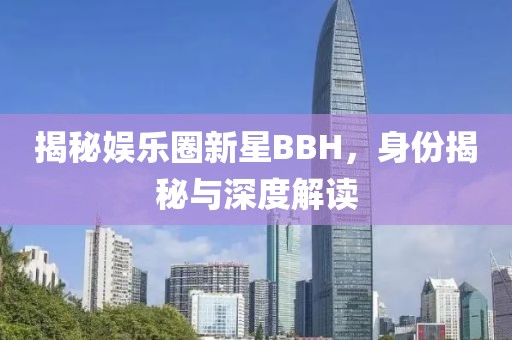 揭秘娛樂圈新星BBH，身份揭秘與深度解讀