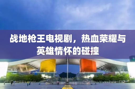 戰地槍王電視劇，熱血榮耀與英雄情懷的碰撞