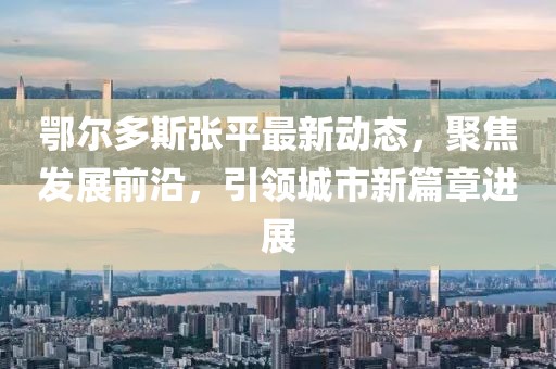 鄂爾多斯張平最新動態，聚焦發展前沿，引領城市新篇章進展