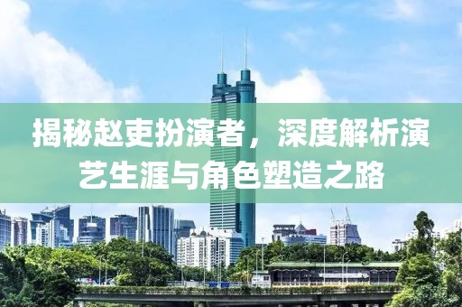 揭秘趙吏扮演者，深度解析演藝生涯與角色塑造之路