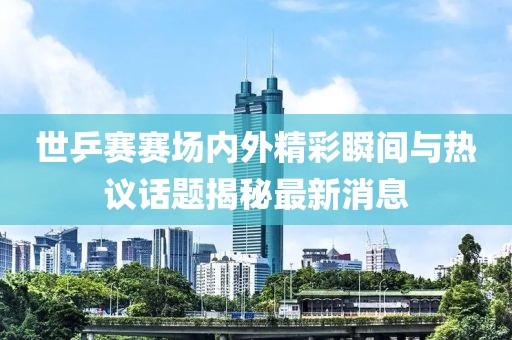 世乒賽賽場內外精彩瞬間與熱議話題揭秘最新消息