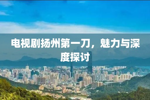 電視劇揚州第一刀，魅力與深度探討