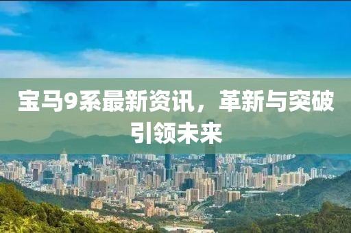 寶馬9系最新資訊，革新與突破引領未來