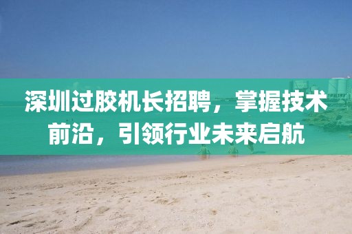 深圳過膠機長招聘，掌握技術前沿，引領行業未來啟航
