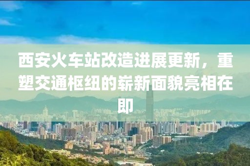 西安火車站改造進展更新，重塑交通樞紐的嶄新面貌亮相在即