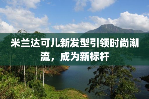 米蘭達可兒新發型引領時尚潮流，成為新標桿