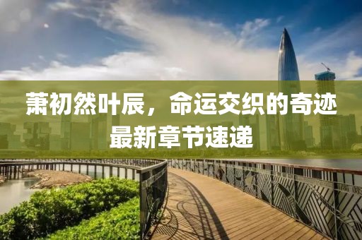 蕭初然葉辰，命運交織的奇跡最新章節速遞