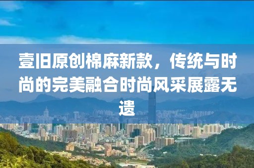 壹舊原創棉麻新款，傳統與時尚的完美融合時尚風采展露無遺