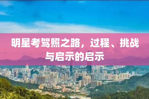 明星考駕照之路，過程、挑戰與啟示的啟示
