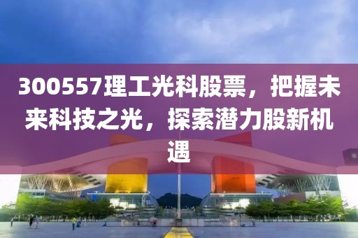 300557理工光科股票，把握未來科技之光，探索潛力股新機遇