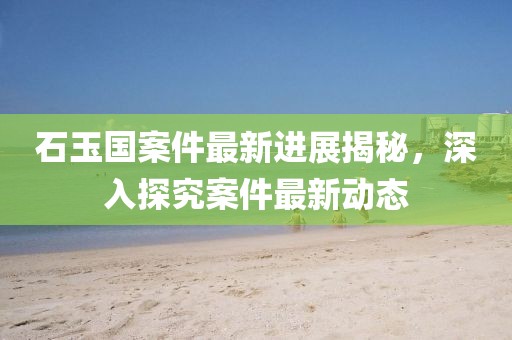 石玉國案件最新進展揭秘，深入探究案件最新動態