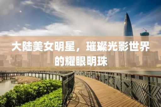 大陸美女明星，璀璨光影世界的耀眼明珠