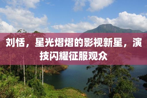 劉恬，星光熠熠的影視新星，演技閃耀征服觀眾
