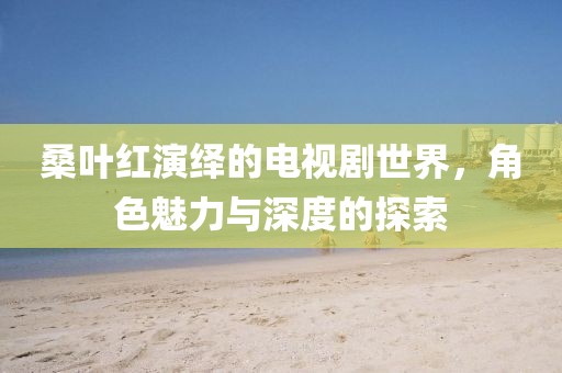 桑葉紅演繹的電視劇世界，角色魅力與深度的探索