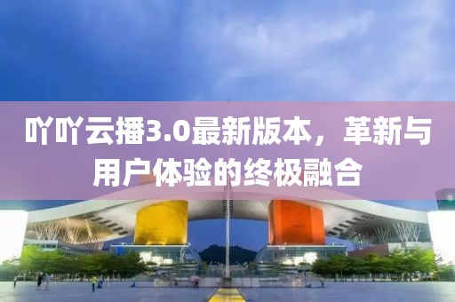 吖吖云播3.0最新版本，革新與用戶體驗的終極融合