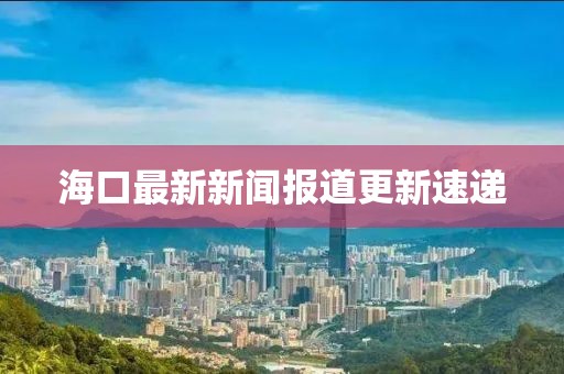 海口最新新聞報道更新速遞