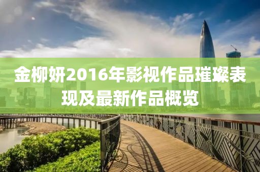金柳妍2016年影視作品璀璨表現及最新作品概覽