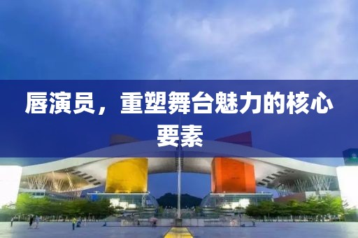 唇演員，重塑舞臺魅力的核心要素