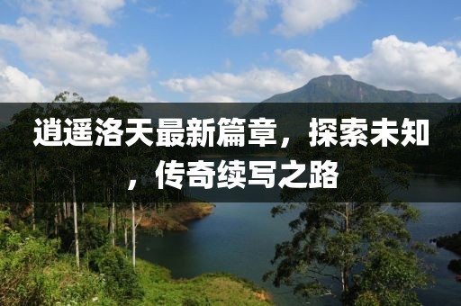 逍遙洛天最新篇章，探索未知，傳奇續寫之路